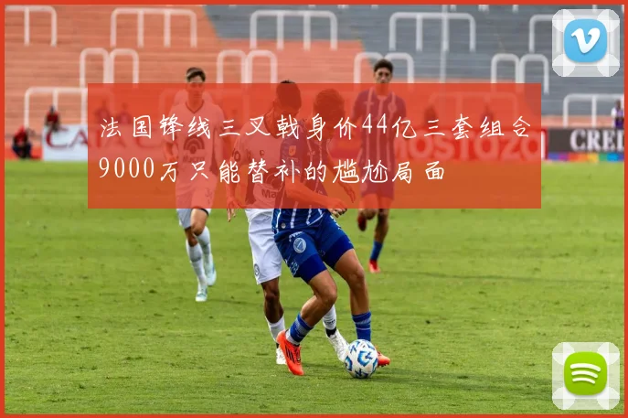 法国锋线三叉戟身价44亿三套组合9000万只能替补的尴尬局面