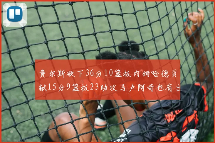 费尔斯砍下36分10篮板内姆哈德贡献15分9篮板23助攻马卢阿奇也有出色表现18分14篮板