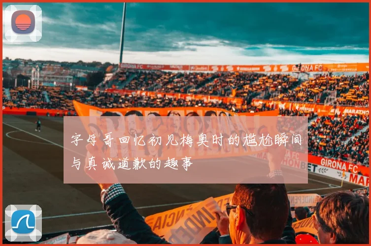 字母哥回忆初见梅奥时的尴尬瞬间与真诚道歉的趣事