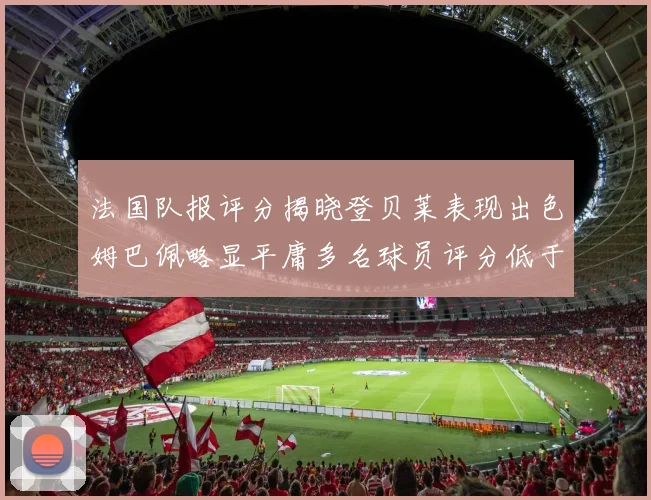 法国队报评分揭晓登贝莱表现出色姆巴佩略显平庸多名球员评分低于六分