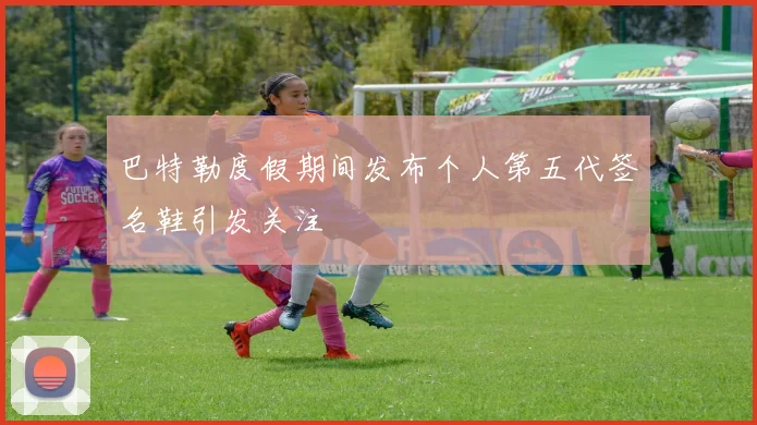 巴特勒度假期间发布个人第五代签名鞋引发关注
