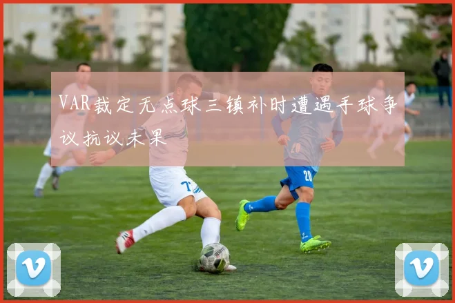 VAR裁定无点球三镇补时遭遇手球争议抗议未果