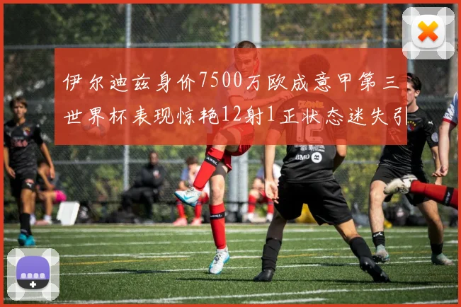 伊尔迪兹身价7500万欧成意甲第三世界杯表现惊艳12射1正状态迷失引发关注