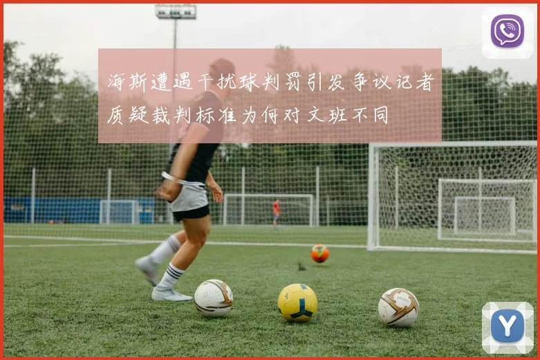 海斯遭遇干扰球判罚引发争议记者质疑裁判标准为何对文班不同