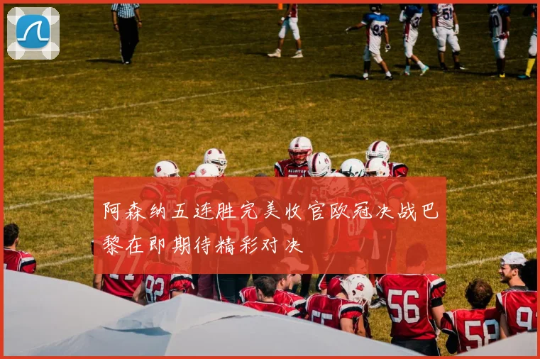 阿森纳五连胜完美收官欧冠决战巴黎在即期待精彩对决