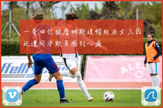 一哥回忆被詹姆斯追帽经历女儿因此遭同学欺负感到心痛