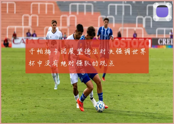 于帕梅卡诺展望德法对决强调世界杯中没有绝对强队的观点