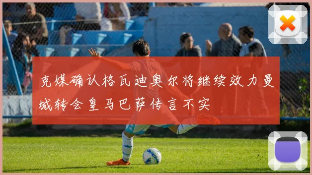 克媒确认格瓦迪奥尔将继续效力曼城转会皇马巴萨传言不实