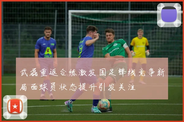 武磊重返合练激发国足锋线竞争新局面球员状态提升引发关注