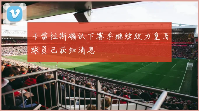卡雷拉斯确认下赛季继续效力皇马球员已获知消息