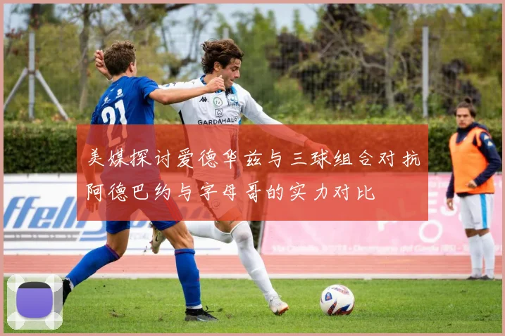 美媒探讨爱德华兹与三球组合对抗阿德巴约与字母哥的实力对比