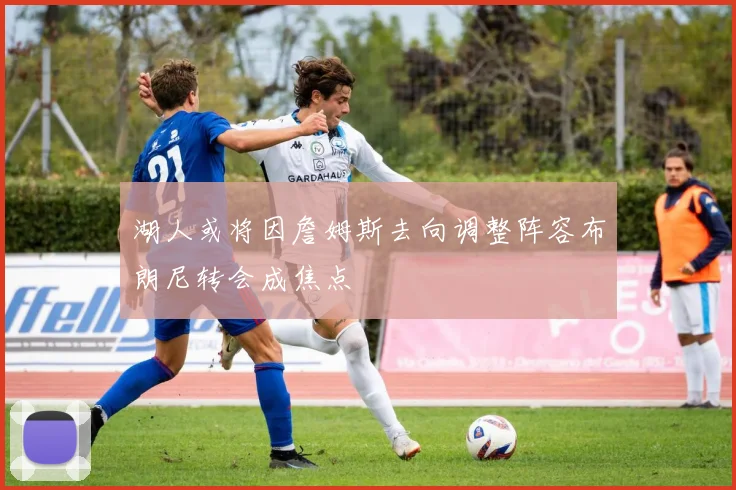 湖人或将因詹姆斯去向调整阵容布朗尼转会成焦点