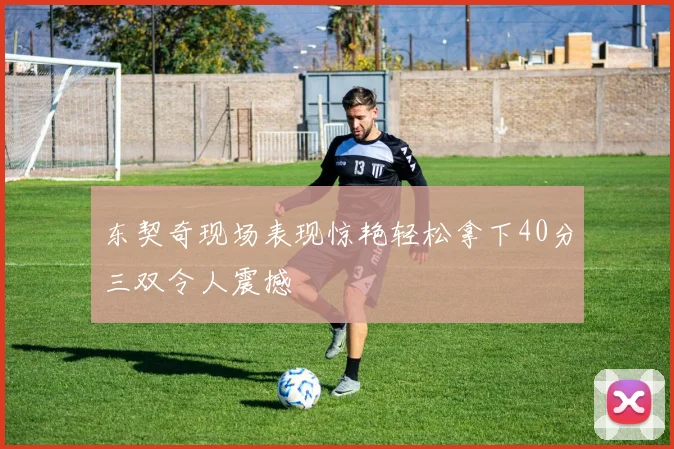 东契奇现场表现惊艳轻松拿下40分三双令人震撼