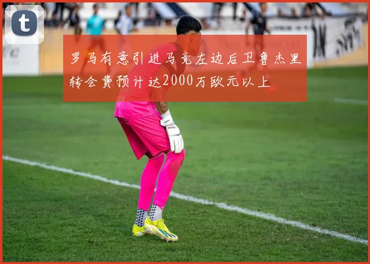 罗马有意引进马竞左边后卫鲁杰里转会费预计达2000万欧元以上