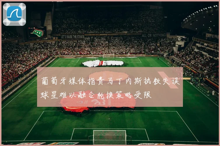 葡萄牙媒体指责马丁内斯执教失误球星难以融合轮换策略受限