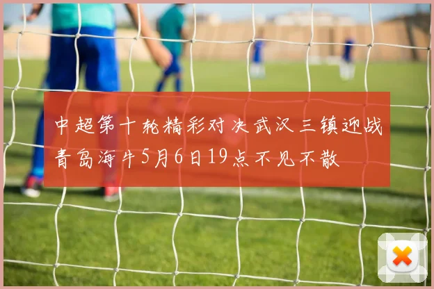 中超第十轮精彩对决武汉三镇迎战青岛海牛5月6日19点不见不散