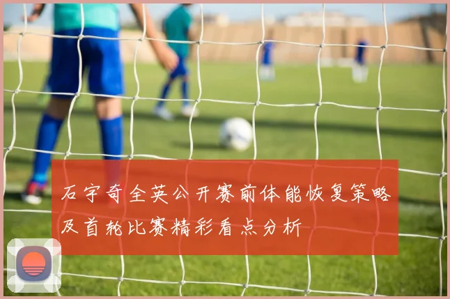 石宇奇全英公开赛前体能恢复策略及首轮比赛精彩看点分析