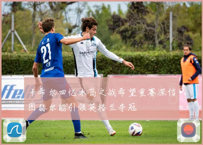 卡希尔回忆冰岛之战希望重赛深信图赫尔能引领英格兰夺冠