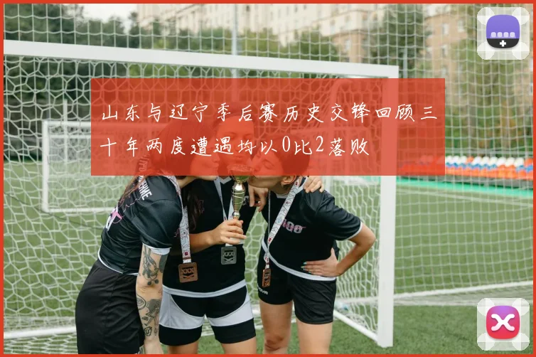 山东与辽宁季后赛历史交锋回顾三十年两度遭遇均以0比2落败