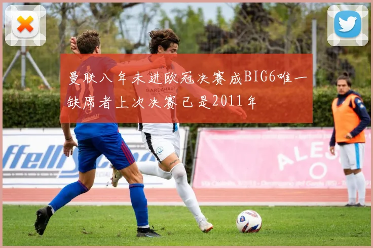 曼联八年未进欧冠决赛成BIG6唯一缺席者上次决赛已是2011年