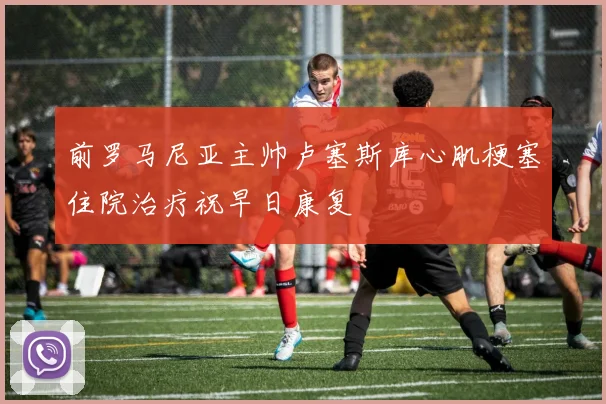 前罗马尼亚主帅卢塞斯库心肌梗塞住院治疗祝早日康复