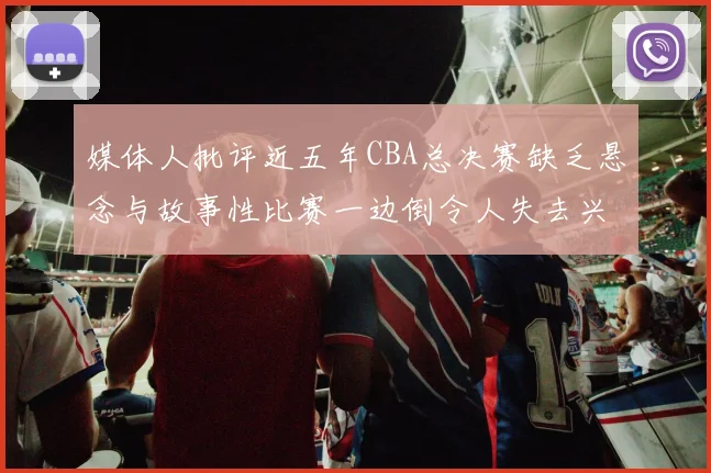 媒体人批评近五年CBA总决赛缺乏悬念与故事性比赛一边倒令人失去兴趣