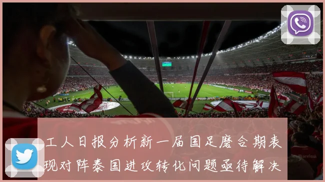 工人日报分析新一届国足磨合期表现对阵泰国进攻转化问题亟待解决
