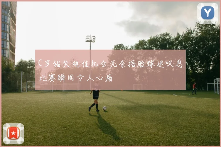 C罗错失绝佳机会无奈捂脸球迷叹息比赛瞬间令人心痛