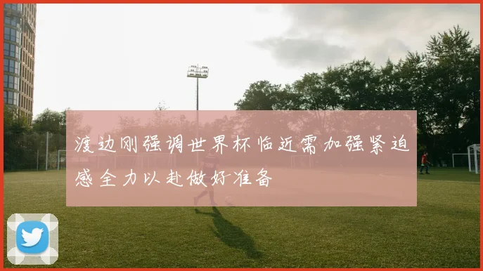 渡边刚强调世界杯临近需加强紧迫感全力以赴做好准备