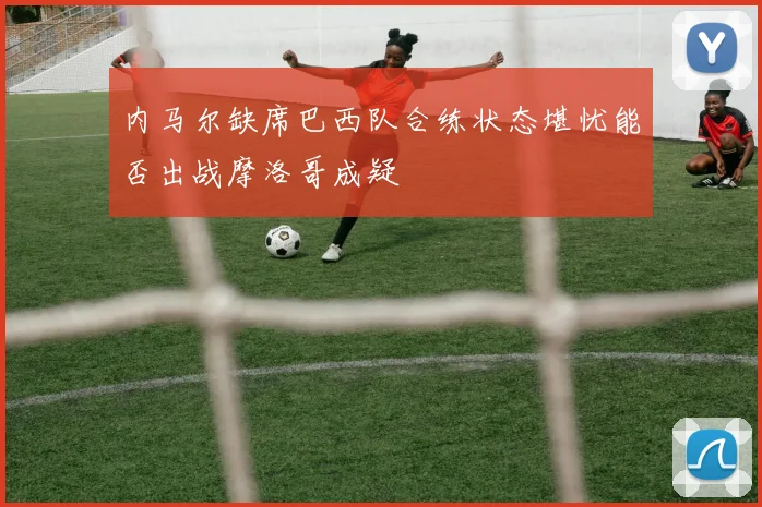 内马尔缺席巴西队合练状态堪忧能否出战摩洛哥成疑