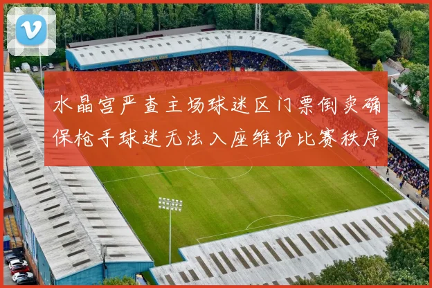 水晶宫严查主场球迷区门票倒卖确保枪手球迷无法入座维护比赛秩序