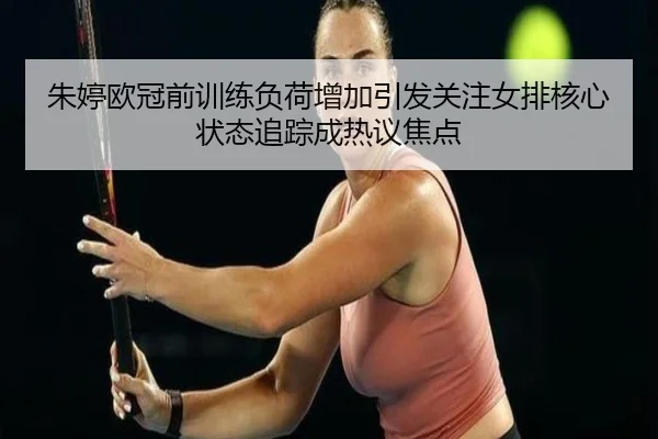 朱婷欧冠前训练负荷增加引发关注女排核心状态追踪成热议焦点